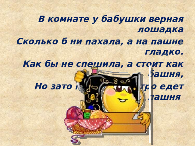 В комнате у бабушки верная лошадка Сколько б ни пахала, а на пашне гладко. Как бы не спешила, а стоит как башня, Но зато под нею быстро едет пашня 
