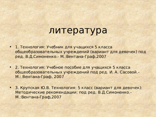 литература 1. Технология: Учебник для учащихся 5 класса общеобразовательных учреждений (вариант для девочек) под ред. В.Д.Симоненко.- М.:Вентана-Граф,2007 2. Технология: Учебное пособие для учащихся 5 класса общеобразовательных учреждений под ред. И. А. Сасовой.- М.: Вентана-Граф, 2007 3. Крупская Ю.В. Технология: 5 класс (вариант для девочек): Методические рекомендации: под ред. В.Д.Симоненко.- М.:Вентана-Граф,2007 