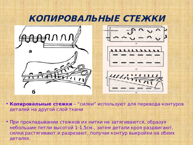 КОПИРОВАЛЬНЫЕ СТЕЖКИ Копировальные стежки – “силки” используют для перевода контуров деталей на другой слой ткани При прокладывании стежков их нитки не затягиваются, образуя небольшие петли высотой 1-1,5см., затем детали кроя раздвигают, силки растягивают и разрезают, получая контур выкройки на обеих деталях. 