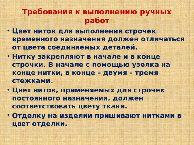 Требования к выполнению ручных работ Цвет ниток для выполнения строчек временного назначения должен отличаться от цвета соединяемых деталей. Нитку закрепляют в начале и в конце строчки. В начале с помощью узелка на конце нитки, в конце – двумя – тремя стежками. Цвет ниток, применяемых для строчек постоянного назначения, должен соответствовать цвету ткани. Отделку на изделии пришивают нитками в цвет отделки. 