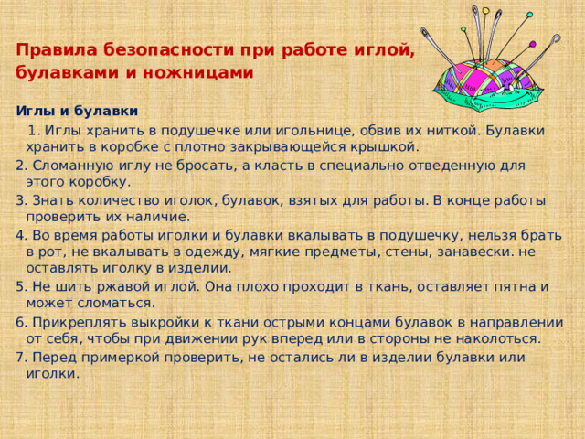 Правила безопасности при работе иглой, булавками и ножницами   Иглы и булавки    1. Иглы хранить в подушечке или игольнице, обвив их ниткой. Булавки хранить в коробке с плотно закрывающейся крышкой. 2. Сломанную иглу не бросать, а класть в специально отведенную для этого коробку. 3. Знать количество иголок, булавок, взятых для работы. В конце работы проверить их наличие. 4. Во время работы иголки и булавки вкалывать в подушечку, нельзя брать в рот, не вкалывать в одежду, мягкие предметы, стены, занавески. не оставлять иголку в изделии. 5. Не шить ржавой иглой. Она плохо проходит в ткань, оставляет пятна и может сломаться. 6. Прикреплять выкройки к ткани острыми концами булавок в направлении от себя, чтобы при движении рук вперед или в стороны не наколоться. 7. Перед примеркой проверить, не остались ли в изделии булавки или иголки.   