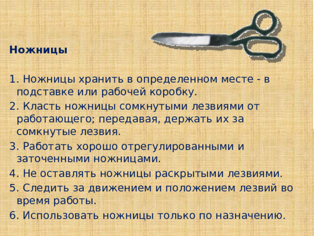 Ножницы   1. Ножницы хранить в определенном месте - в подставке или рабочей коробку. 2. Класть ножницы сомкнутыми лезвиями от работающего; передавая, держать их за сомкнутые лезвия. 3. Работать хорошо отрегулированными и заточенными ножницами. 4. Не оставлять ножницы раскрытыми лезвиями. 5. Следить за движением и положением лезвий во время работы. 6. Использовать ножницы только по назначению. 