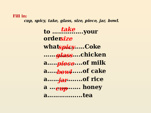 Fill in:   cup, spicy, take,  glass, size, piece, jar,  bowl .    take to …………….your order what …………Coke ……………… .chicken a……………...of milk a……………...of cake a……………...of rice a ……………. honey a……………...tea   size spicy glass piece bowl jar cup