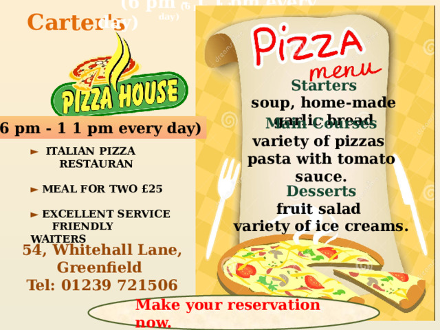 (6 pm - 1 1 pm every day) (6 pm - 1 1 pm every day) Carter's Starters soup, home-made garlic bread Main Courses variety of pizzas pasta with tomato sauce. (6 pm - 1 1 pm every day) ►  ITALIAN PIZZA  RESTAURAN   ► MEAL FOR TWO £25   ► EXCELLENT SERVICE  FRIENDLY WAITERS Desserts fruit salad variety of ice creams. 54, Whitehall Lane, Greenfield Tel: 01239 721506 Make your reservation now.