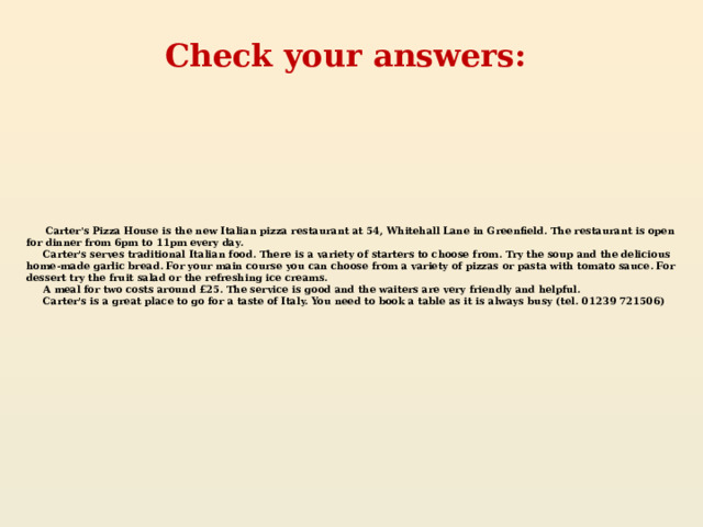 Check your answers:  Carter's Pizza House is the new Italian pizza restaurant at 54, Whitehall Lane in Greenfield. The restaurant is open for dinner from 6pm to 11pm every day.  Carter's serves traditional Italian food. There is a variety of starters to choose from. Try the soup and the delicious home-made garlic bread. For your main course you can choose from a variety of pizzas or pasta with tomato sauce. For dessert try the fruit salad or the refreshing ice creams.  A meal for two costs around £25. The service is good and the waiters are very friendly and helpful.  Carter's is a great place to go for a taste of Italy. You need to book a table as it is always busy (tel. 01239 721506)