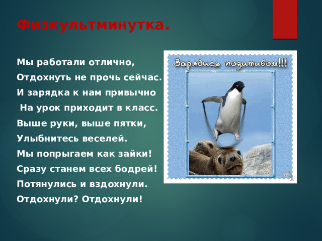 Физкультминутка. Мы работали отлично, Отдохнуть не прочь сейчас. И зарядка к нам привычно  На урок приходит в класс. Выше руки, выше пятки, Улыбнитесь веселей. Мы попрыгаем как зайки! Сразу станем всех бодрей! Потянулись и вздохнули. Отдохнули? Отдохнули!  