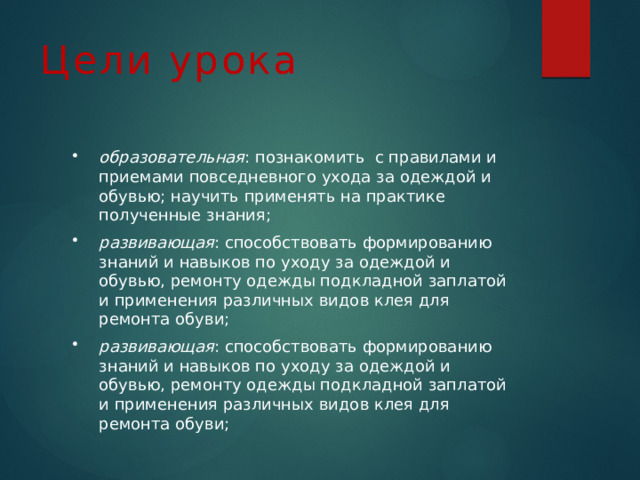 Цели урока образовательная : познакомить с правилами и приемами повседневного ухода за одеждой и обувью; научить применять на практике полученные знания; развивающая : способствовать формированию знаний и навыков по уходу за одеждой и обувью, ремонту одежды подкладной заплатой и применения различных видов клея для ремонта обуви; развивающая : способствовать формированию знаний и навыков по уходу за одеждой и обувью, ремонту одежды подкладной заплатой и применения различных видов клея для ремонта обуви; 