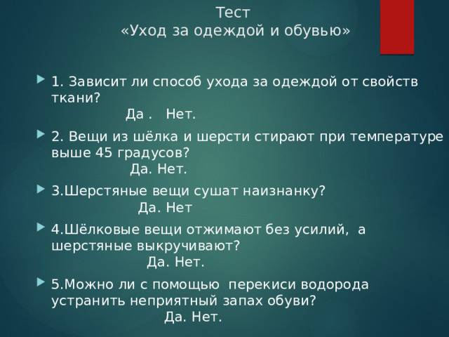 Тест  «Уход за одеждой и обувью» 1. Зависит ли способ ухода за одеждой от свойств ткани?  Да . Нет. 2. Вещи из шёлка и шерсти стирают при температуре выше 45 градусов?  Да. Нет. 3.Шерстяные вещи сушат наизнанку?  Да. Нет 4.Шёлковые вещи отжимают без усилий, а шерстяные выкручивают?  Да. Нет. 5.Можно ли с помощью перекиси водорода устранить неприятный запах обуви?  Да. Нет. 