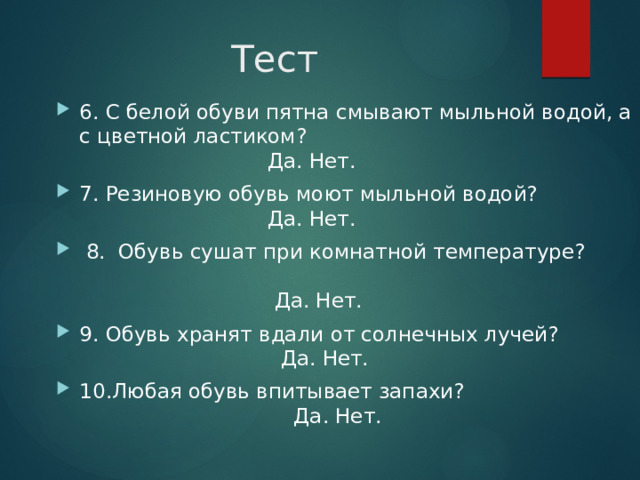 Тест 6. С белой обуви пятна смывают мыльной водой, а с цветной ластиком?  Да. Нет. 7. Резиновую обувь моют мыльной водой?  Да. Нет.  8. Обувь сушат при комнатной температуре?  Да. Нет. 9. Обувь хранят вдали от солнечных лучей?  Да. Нет. 10.Любая обувь впитывает запахи?  Да. Нет. 31 