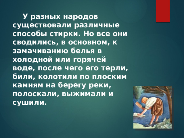  У разных народов существовали различные способы стирки. Но все они сводились, в основном, к замачиванию белья в холодной или горячей воде, после чего его терли, били, колотили по плоским камням на берегу реки, полоскали, выжимали и сушили. 