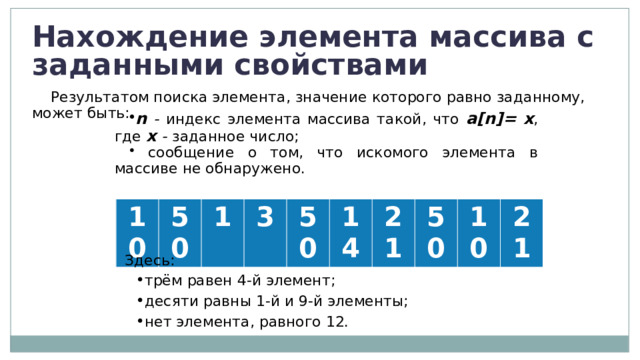 Нахождение элемента массива с заданными свойствами Результатом поиска элемента, значение которого равно заданному, может быть: n - индекс элемента массива такой, что a[n]= x , где х - заданное число;  сообщение о том, что искомого элемента в массиве не обнаружено. 10 50 1 3 50 14 21 50 10 21 Здесь: трём равен 4-й элемент; десяти равны 1-й и 9-й элементы; нет элемента, равного 12. 