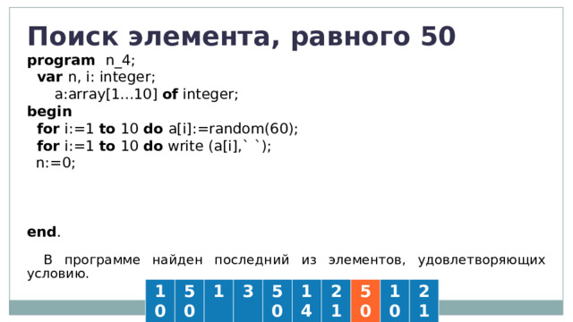 Поиск элемента, равного 50 program  n_4;  var n, i: integer;   a:array[1...10] of integer; begin   for i:=1 to 10 do a[i]:=random(60);  for i:=1 to 10 do  write (a[i],` `);  n:=0;  for i:=1 to 10 do  if a[i]=50 then n:=i;  if n=0 then write('Нет') else write (i) end . В программе найден последний из элементов, удовлетворяющих условию. 10 50 1 3 50 14 21 50 10 21 