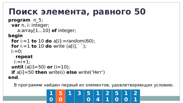 Поиск элемента, равного 50 program  n_5;  var n, i: integer;   a:array[1...10] of integer; begin   for i:=1 to 10 do a[i]:=random(60);  for i:=1 to 10 do  write (a[i],` `);  i:=0;  repeat  i:=i+1;  until (a[i]=50) or (i=10);  if a[i]=50 then write(i) else write('Нет') end . В программе найден первый из элементов, удовлетворяющих условию. 10 50 1 3 50 14 21 50 10 21 