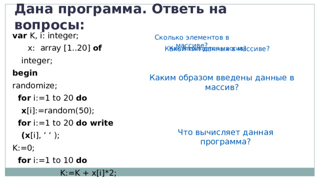 Дана программа. Ответь на вопросы: var K, i: integer;   x: array [1..20] of integer; begin  randomize;  for i:=1 to 20 do x [i]:=random(50);  for i:=1 to 20 do write (x [i], ‘ ‘ ); K:=0;  for i:=1 to 10 do  K:=K + x[i]*2; write ( ‘K= ‘, K); end. Сколько элементов в массиве? Как называется массив? Какой тип данных в массиве? Каким образом введены данные в массив? Что вычисляет данная программа? 