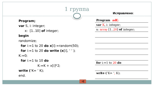 1 группа Исправлено : Program; var S, i: integer;   x: [1..10] of integer; begin  randomize;  for i:=1 to 20 do x [i]:=random(50);  for i:=1 to 20 do write (x [i], ‘ ‘ ); K:=0;  for i:=1 to 10 do  K:=K + x[i]*2; write ( ‘K= ‘ K); end. Program adf; var K , i: integer;  x: array [1.. 20 ] of integer; for i:=1 to 20  do write ( ‘K= ‘ , K); 