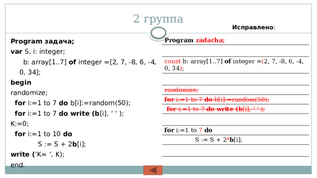 2 группа Исправлено : Program задача; var S, i: integer;   b: array[1..7] of integer =[2, 7, -8, 6, -4, 0, 34]; begin  randomize;  for i:=1 to 7 do b[i]:=random(50);  for i:=1 to 7 do write (b [i], ‘ ‘ ); K:=0;  for i:=1 to 10 do  S := S + 2 b [i]; write ( ‘K= ‘, K); end. Program zadacha; const b: array[1..7] of integer = ( 2, 7, -8, 6, -4, 0, 34 ) ; randomize; for i:=1 to 7 do b[i]:=random(50);  for i:=1 to 7 do write (b [i], ‘ ‘ ); for i:=1 to 7  do  S := S + 2 * b [i]; 