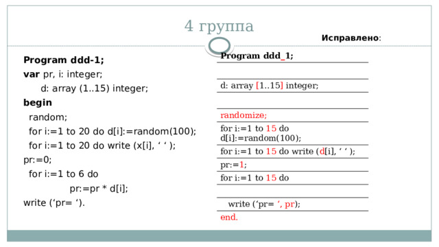 4 группа Исправлено : Program ddd _ 1; d: array [ 1..15 ] integer; randomize; for i:=1 to 15 do d[i]:=random(100); for i:=1 to 15 do write ( d [i], ‘ ‘ ); pr:= 1 ; for i:=1 to 15 do  write (‘pr= ‘, pr ); end. Program ddd-1; var pr, i: integer;  d: array (1..15) integer; begin   random;  for i:=1 to 20 do d[i]:=random(100);  for i:=1 to 20 do write (x[i], ‘ ‘ ); pr:=0;  for i:=1 to 6 do  pr:=pr * d[i]; write (‘pr= ‘). 