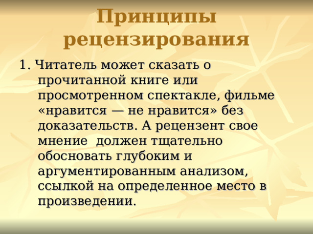 Принципы рецензирования 1. Читатель может сказать о прочитанной книге или просмотренном спектакле, фильме «нравится — не нравится» без доказательств. А рецензент свое мнение должен тщательно обосновать глубоким и аргументированным анализом, ссылкой на определенное место в произведении. 