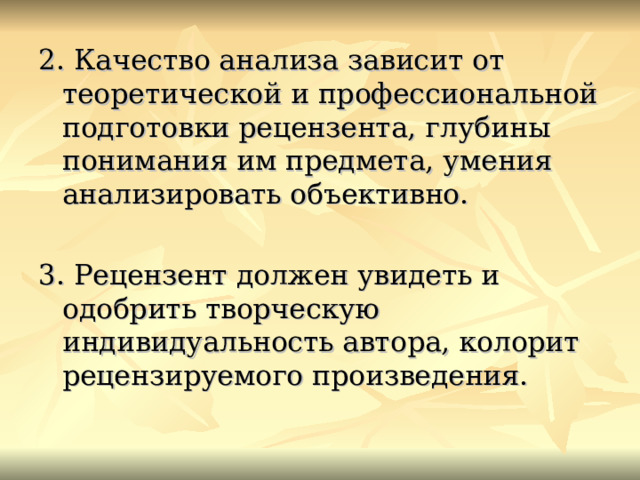 2. Качество анализа зависит от теоретической и профессиональной подготовки рецензента, глубины понимания им предмета, умения анализировать объективно. 3. Рецензент должен увидеть и одобрить творческую индивидуальность автора, колорит рецензируемого произведения. 