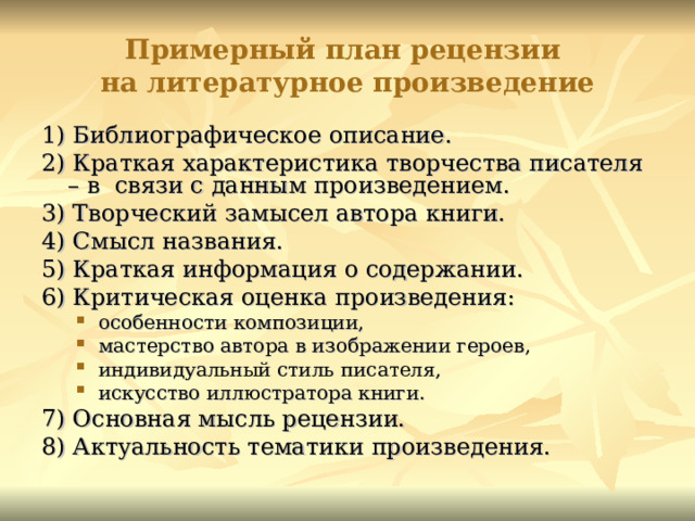 Примерный план рецензии  на литературное произведение 1) Библиографическое описание. 2) Краткая характеристика творчества писателя – в связи с данным произведением. 3) Творческий замысел автора книги. 4) Смысл названия. 5) Краткая информация о содержании. 6) Критическая оценка произведения: особенности композиции, мастерство автора в изображении героев, индивидуальный стиль писателя, искусство иллюстратора книги. особенности композиции, мастерство автора в изображении героев, индивидуальный стиль писателя, искусство иллюстратора книги. 7) Основная мысль рецензии. 8) Актуальность тематики произведения. 