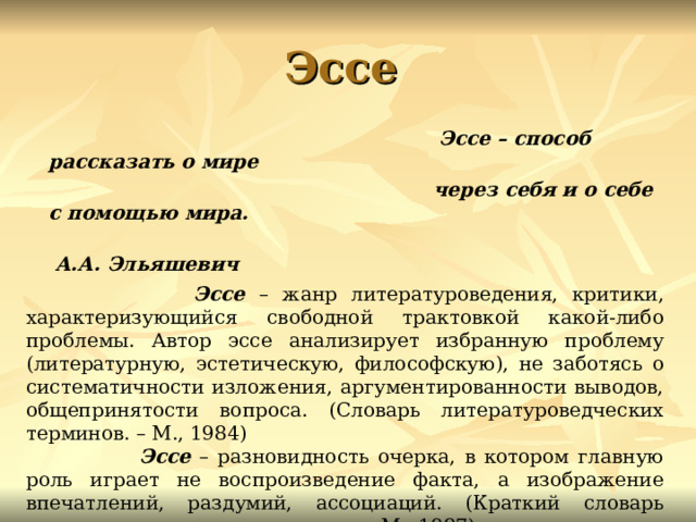 Эссе  Эссе – способ рассказать о мире  через себя и о себе с помощью мира.  А.А. Эльяшевич    Эссе – жанр литературоведения, критики, характеризующийся свободной трактовкой какой-либо проблемы. Автор эссе анализирует избранную проблему (литературную, эстетическую, философскую), не заботясь о систематичности изложения, аргументированности выводов, общепринятости вопроса. (Словарь литературоведческих терминов. – М., 1984)  Эссе – разновидность очерка, в котором главную роль играет не воспроизведение факта, а изображение впечатлений, раздумий, ассоциаций. (Краткий словарь литературоведческих терминов. – М., 1987) 