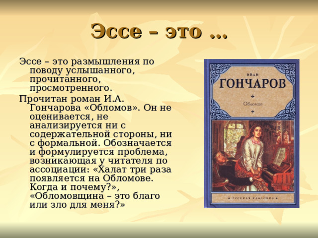 Эссе – это … Эссе – это размышления по поводу услышанного, прочитанного, просмотренного. Прочитан роман И.А. Гончарова «Обломов». Он не оценивается, не анализируется ни с содержательной стороны, ни с формальной. Обозначается и формулируется проблема, возникающая у читателя по ассоциации: «Халат три раза появляется на Обломове. Когда и почему?», «Обломовщина – это благо или зло для меня?» 