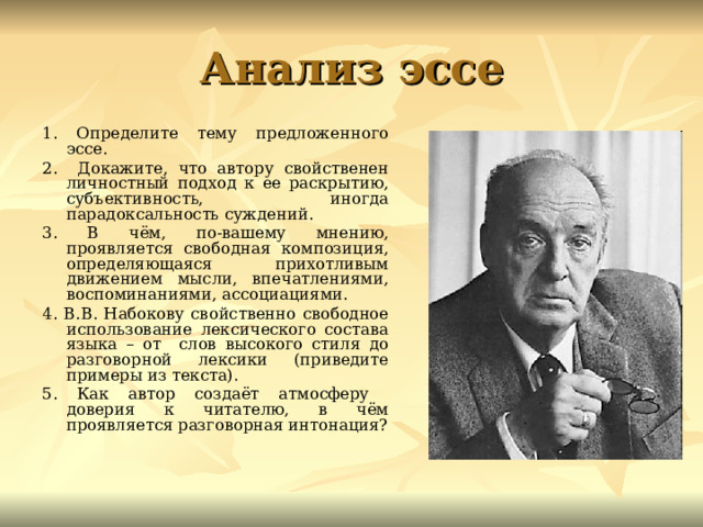 Анализ эссе 1. Определите тему предложенного эссе. 2. Докажите, что автору свойственен личностный подход к ее раскрытию, субъективность, иногда парадоксальность суждений. 3. В чём, по-вашему мнению, проявляется свободная композиция, определяющаяся прихотливым движением мысли, впечатлениями, воспоминаниями, ассоциациями. 4. В.В. Набокову свойственно свободное использование лексического состава языка – от слов высокого стиля до разговорной лексики (приведите примеры из текста). 5. Как автор создаёт атмосферу доверия к читателю, в чём проявляется разговорная интонация? 