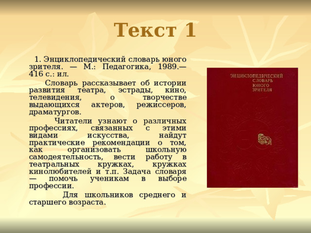 Текст 1  1. Энциклопедический словарь юного зрителя. — М.: Педагогика, 1989.— 416 с.: ил.  Словарь рассказывает об истории развития театра, эстрады, кино, телевидения, о творчестве выдающихся актеров, режиссеров, драматургов.  Читатели узнают о различных профессиях, связанных с этими видами искусства, найдут практические рекомендации о том, как организовать школьную самодеятельность, вести работу в театральных кружках, кружках кинолюбителей и т.п. Задача словаря — помочь ученикам в выборе профессии.  Для школьников среднего и старшего возраста. 