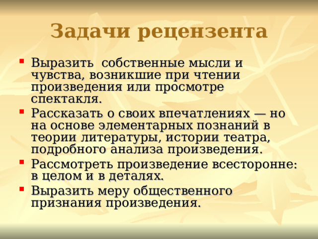 Задачи рецензента Выразить собственные мысли и чувства, возникшие при чтении произведения или просмотре спектакля. Рассказать о своих впечатлениях — но на основе элементарных познаний в теории литературы, истории театра, подробного анализа произведения. Рассмотреть произведение всесторонне: в целом и в деталях. Выразить меру общественного признания произведения. 