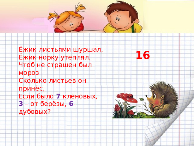 Ёжик листьями шуршал, Ёжик норку утеплял. Чтоб не страшен был мороз Сколько листьев он принёс, Если было 7 кленовых, 3 – от берёзы, 6 - дубовых? 16