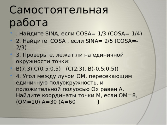 Самостоятельная работа . Найдите SINA, если COSA=-1/3 (COSA=-1/4) 2. Найдите COSA  , если SINA= 2/5 (COSA=-2/3) 3. Проверьте, лежат ли на единичной окружности точки: В(7;3),С(0,5;0,5) (С(2;3), В(-0,5;0,5)) 4. Угол между лучом ОМ, пересекающим единичную полуокружность, и положительной полуосью Ох равен А. Найдите координаты точки М, если ОМ=8,(ОМ=10) А=30 (А=60 ) 