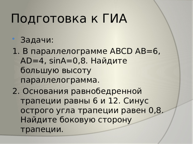 Подготовка к ГИА Задачи: 1. В параллелограмме ABCD AB=6, AD=4, sinA=0,8. Найдите большую высоту параллелограмма. 2. Основания равнобедренной трапеции равны 6 и 12. Синус острого угла трапеции равен 0,8. Найдите боковую сторону трапеции. 