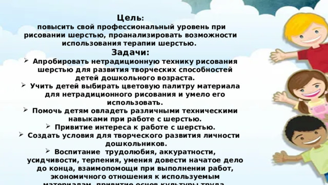 Цель :  повысить свой профессиональный уровень при рисовании шерстью, проанализировать возможности использования терапии шерстью. Задачи: Апробировать нетрадиционную технику рисования шерстью для развития творческих способностей детей дошкольного возраста. Учить детей выбирать цветовую палитру материала для нетрадиционного рисования и умело его использовать. Помочь детям овладеть различными техническими навыками при работе с шерстью. Привитие интереса к работе с шерстью. Создать условия для творческого развития личности дошкольников. Воспитание трудолюбия, аккуратности, усидчивости, терпения, умения довести начатое дело до конца, взаимопомощи при выполнении работ, экономичного отношения к используемым материалам, привитие основ культуры труда.  