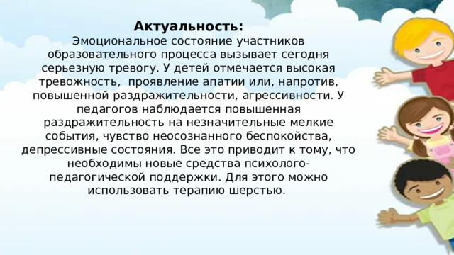 Актуальность: Эмоциональное состояние участников образовательного процесса вызывает сегодня серьезную тревогу. У детей отмечается высокая тревожность, проявление апатии или, напротив, повышенной раздражительности, агрессивности. У педагогов наблюдается повышенная раздражительность на незначительные мелкие события, чувство неосознанного беспокойства, депрессивные состояния. Все это приводит к тому, что необходимы новые средства психолого-педагогической поддержки. Для этого можно использовать терапию шерстью. 