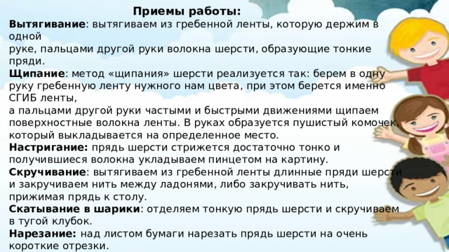 Приемы работы: Вытягивание : вытягиваем из гребенной ленты, которую держим в одной руке, пальцами другой руки волокна шерсти, образующие тонкие пряди. Щипание : метод «щипания» шерсти реализуется так: берем в одну руку гребенную ленту нужного нам цвета, при этом берется именно СГИБ ленты, а пальцами другой руки частыми и быстрыми движениями щипаем поверхностные волокна ленты. В руках образуется пушистый комочек, который выкладывается на определенное место. Настригание: прядь шерсти стрижется достаточно тонко и получившиеся волокна укладываем пинцетом на картину. Скручивание : вытягиваем из гребенной ленты длинные пряди шерсти и закручиваем нить между ладонями, либо закручивать нить, прижимая прядь к столу. Скатывание в шарики : отделяем тонкую прядь шерсти и скручиваем в тугой клубок. Нарезание: над листом бумаги нарезать прядь шерсти на очень короткие отрезки. Смешивание цветов : прядки шерсти разных цветов собрать. А затем вытягивать одной рукой и перекладывать их несколько раз пока не получится необходимый цвет 