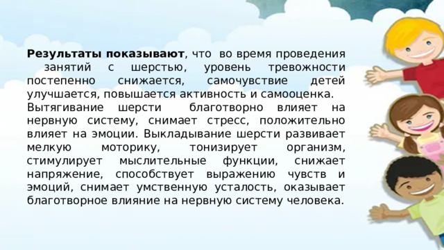 Результаты показывают , что во время проведения занятий с шерстью, уровень тревожности постепенно снижается, самочувствие детей улучшается, повышается активность и самооценка. Вытягивание шерсти благотворно влияет на нервную систему, снимает стресс, положительно влияет на эмоции. Выкладывание шерсти развивает мелкую моторику, тонизирует организм, стимулирует мыслительные функции, снижает напряжение, способствует выражению чувств и эмоций, снимает умственную усталость, оказывает благотворное влияние на нервную систему человека. 