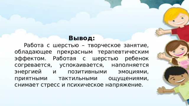 Вывод:  Работа с шерстью – творческое занятие, обладающее прекрасным терапевтическим эффектом. Работая с шерстью ребенок согревается, успокаивается, наполняется энергией и позитивными эмоциями, приятными тактильными ощущениями, снимает стресс и психическое напряжение. 