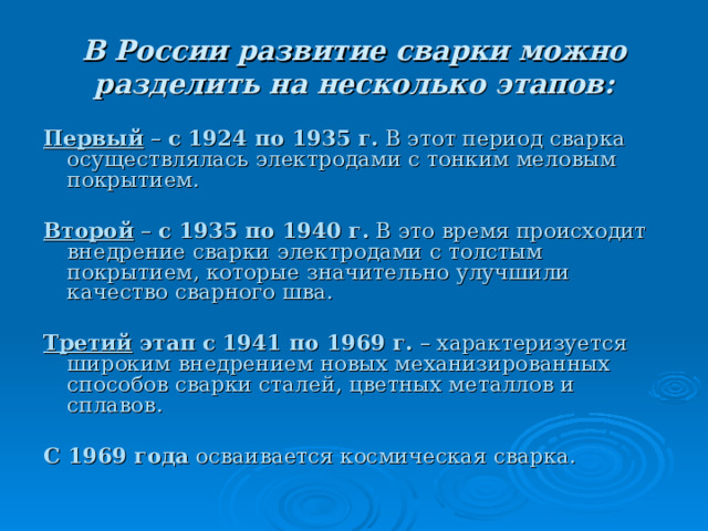 В России развитие сварки можно разделить на несколько этапов:  Первый – с 1924 по 1935 г. В этот период сварка осуществлялась электродами с тонким меловым покрытием.  Второй  – с 1935 по 1940 г. В это время происходит внедрение сварки электродами с толстым покрытием, которые значительно улучшили качество сварного шва.  Третий этап  с 1941 по 1969 г. – характеризуется широким внедрением новых механизированных способов сварки сталей, цветных металлов и сплавов.  С 1969 года осваивается космическая сварка. 