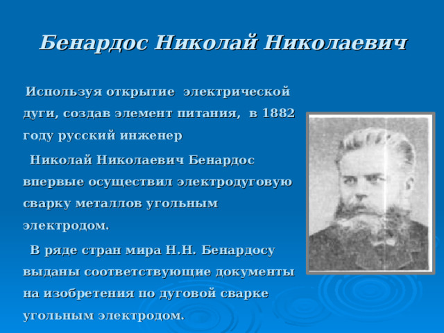 Бенардос Николай Николаевич   Используя открытие электрической дуги, создав элемент питания, в 1882 году русский инженер  Николай Николаевич Бенардос впервые осуществил электродуговую сварку металлов угольным электродом.  В ряде стран мира Н.Н. Бенардосу выданы соответствующие документы на изобретения по дуговой сварке угольным электродом.   