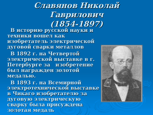 Славянов Николай Гаврилович  (1854-1897)  В историю русской науки и техники вошел как изобретатель электрической дуговой сварки металлов  В 1892 г. на Четвертой электрической выставке в г. Петербурге за изобретение был награжден золотой медалью.  В 1893 г. на Всемирной электротехнической выставке в Чикаго изобретателю за дуговую электрическую сварку была присуждена золотая медаль  