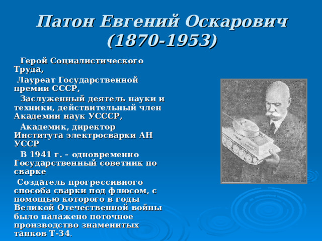 Патон Евгений Оскарович  (1870-1953)  Герой Социалистического Труда,  Лауреат Государственной премии СССР,  Заслуженный деятель науки и техники, действительный член Академии наук УСССР,  Академик, директор Института электросварки АН УССР  В 1941 г. – одновременно Государственный советник по сварке  Создатель прогрессивного способа сварки под флюсом, с помощью которого в годы Великой Отечественной войны было налажено поточное производство знаменитых танков Т-34 . 