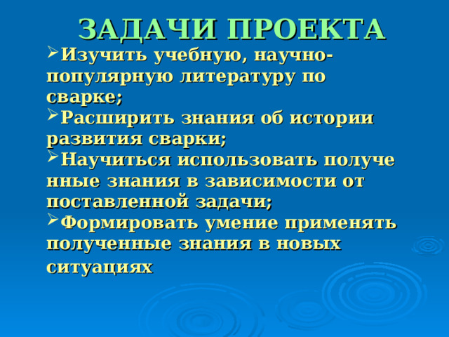 ЗАДАЧИ ПРОЕКТА Изучить учебную, научно-популярную литературу по сварке; Расширить знания об истории развития сварки; Научиться использовать полученные знания в зависимости от поставленной задачи; Формировать умение применять полученные знания в новых ситуациях  Изучить учебную, научно-популярную литературу по сварке; Расширить знания об истории развития сварки; Научиться использовать полученные знания в зависимости от поставленной задачи; Формировать умение применять полученные знания в новых ситуациях  