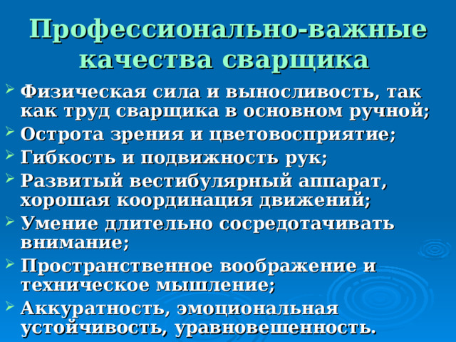 Профессионально-важные качества сварщика  Физическая сила и выносливость, так как труд сварщика в основном ручной; Острота зрения и цветовосприятие; Гибкость и подвижность рук; Развитый вестибулярный аппарат, хорошая координация движений; Умение длительно сосредотачивать внимание; Пространственное воображение и техническое мышление; Аккуратность, эмоциональная устойчивость, уравновешенность. 