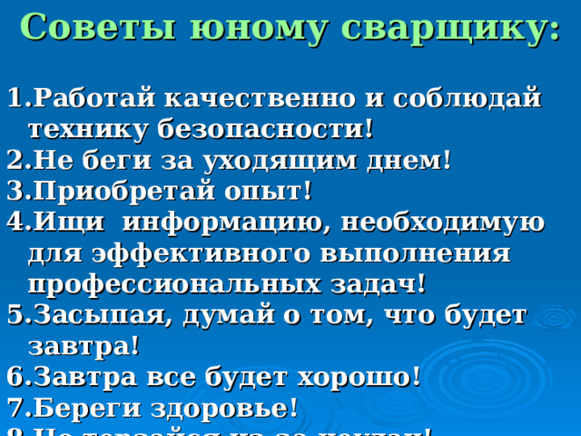 Советы юному сварщику:  Работай качественно и соблюдай технику безопасности! Не беги за уходящим днем! Приобретай опыт! Ищи информацию, необходимую для эффективного выполнения профессиональных задач! Засыпая, думай о том, что будет завтра! Завтра все будет хорошо! Береги здоровье! Не терзайся из-за неудач! 