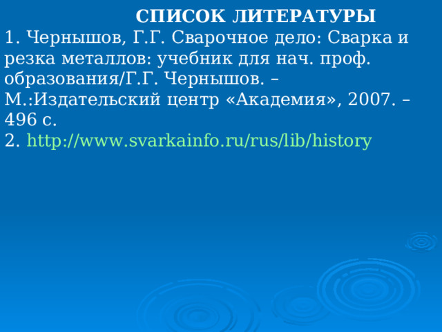  СПИСОК ЛИТЕРАТУРЫ 1. Чернышов, Г.Г. Сварочное дело: Сварка и резка металлов: учебник для нач. проф. образования/Г.Г. Чернышов. – М.:Издательский центр « Академия » , 2007. – 496 с. 2. http://www.svarkainfo.ru/rus/lib/history  