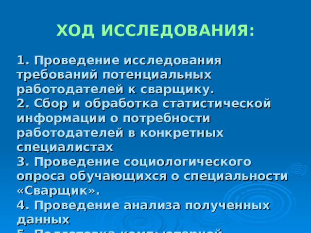 ХОД ИССЛЕДОВАНИЯ: 1. Проведение исследования требований потенциальных работодателей к сварщику. 2. Сбор и обработка статистической информации о потребности работодателей в конкретных специалистах 3. Проведение социологического опроса обучающихся о специальности «Сварщик». 4. Проведение анализа полученных данных 5. Подготовка компьютерной презентации исследовательской работы  