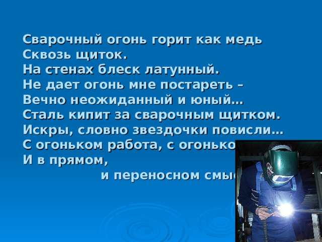     Сварочный огонь горит как медь Сквозь щиток. На стенах блеск латунный. Не дает огонь мне постареть – Вечно неожиданный и юный… Сталь кипит за сварочным щитком. Искры, словно звездочки повисли… С огоньком работа, с огоньком И в прямом,  и переносном смысле! 