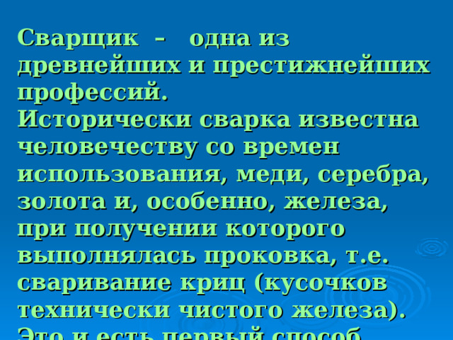 Сварщик – одна из древнейших и престижнейших профессий. Исторически сварка известна человечеству со времен использования, меди, серебра, золота и, особенно, железа, при получении которого выполнялась проковка, т.е. сваривание криц (кусочков технически чистого железа). Это и есть первый способ сварки – кузнечная сварка металла. 