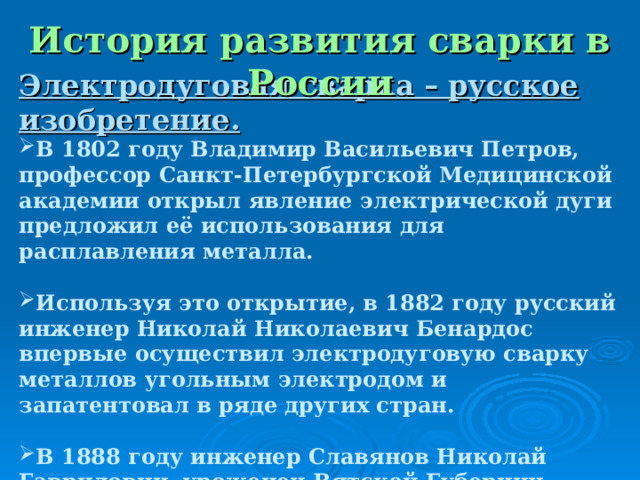 История развития сварки в России Электродуговая сварка – русское изобретение. В 1802 году Владимир Васильевич Петров, профессор Санкт-Петербургской Медицинской академии открыл явление электрической дуги предложил её использования для расплавления металла.  Используя это открытие, в 1882 году русский инженер Николай Николаевич Бенардос впервые осуществил электродуговую сварку металлов угольным электродом и запатентовал в ряде других стран.  В 1888 году инженер Славянов Николай Гаврилович, уроженец Вятской Губернии, произвел сварку металлическим покрытым электродом.  