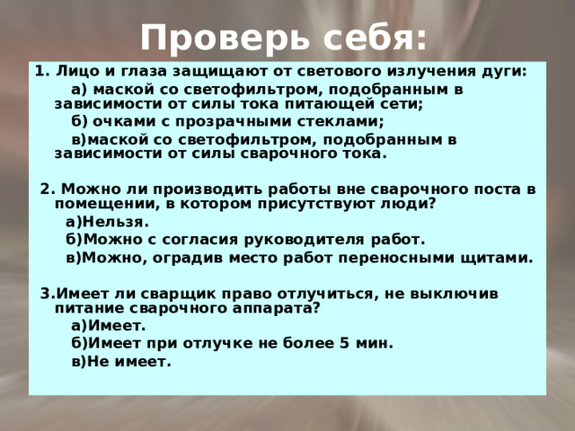 Проверь себя: 1. Лицо и глаза защищают от светового излучения дуги:  а) маской со светофильтром, подобранным в зависимости от силы тока питающей сети;  б) очками с прозрачными стеклами;  в)маской со светофильтром, подобранным в зависимости от силы сварочного тока.   2. Можно ли производить работы вне сварочного поста в помещении, в котором присутствуют люди?  а)Нельзя.  б)Можно с согласия руководителя работ.  в)Можно, оградив место работ переносными щитами.   3.Имеет ли сварщик право отлучиться, не выключив питание сварочного аппарата?  а)Имеет.  б)Имеет при отлучке не более 5 мин.  в)Не имеет. 